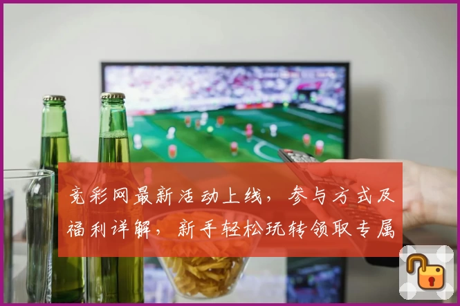 竞彩网最新活动上线，参与方式及福利详解，新手轻松玩转领取专属权益