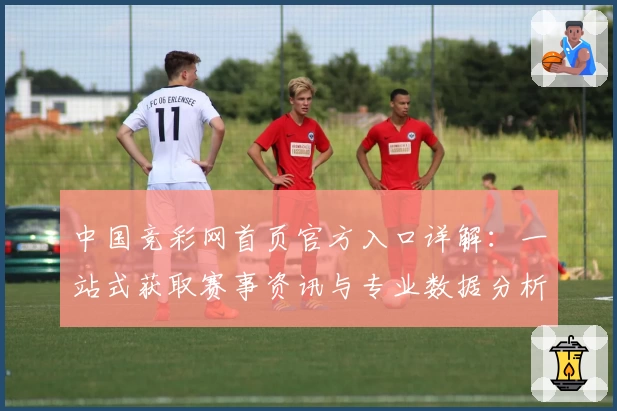 中国竞彩网首页官方入口详解：一站式获取赛事资讯与专业数据分析