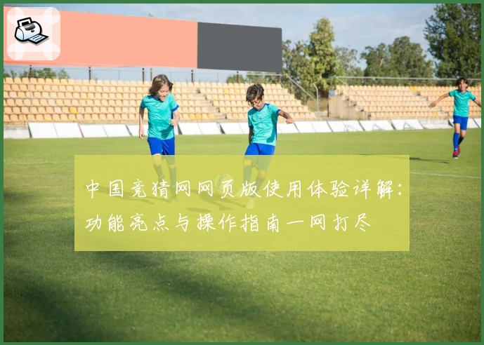 中国竞猜网网页版使用体验详解：功能亮点与操作指南一网打尽