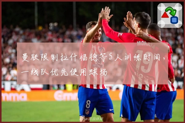 曼联限制拉什福德等5人训练时间,一线队优先使用球场