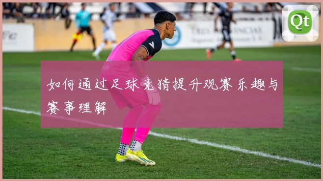 如何通过足球竞猜提升观赛乐趣与赛事理解