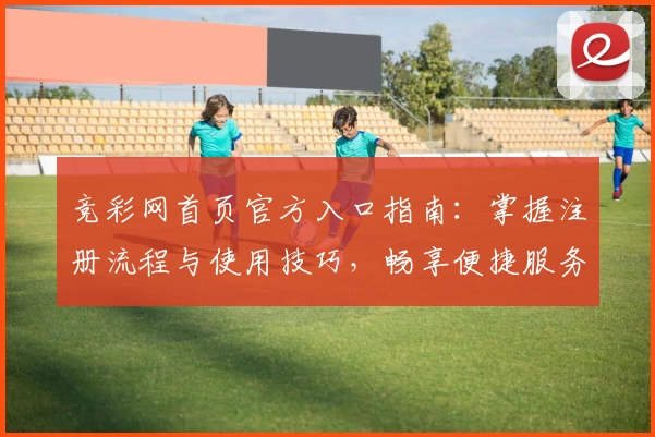 竞彩网首页官方入口指南：掌握注册流程与使用技巧，畅享便捷服务