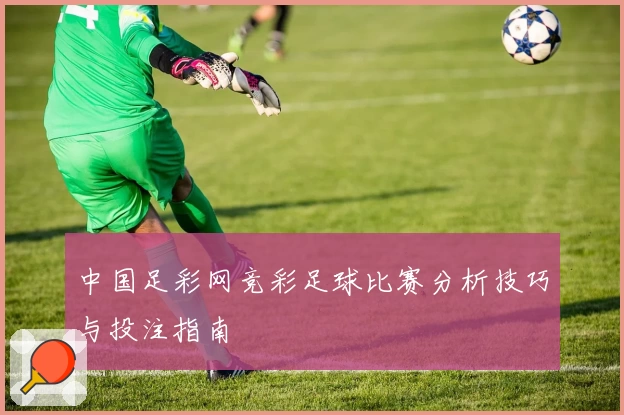 中国足彩网竞彩足球比赛分析技巧与投注指南