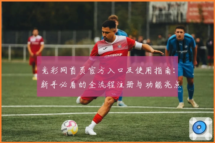 竞彩网首页官方入口及使用指南：新手必看的全流程注册与功能亮点解析