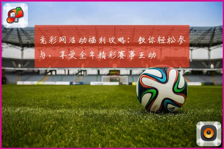 竞彩网活动福利攻略：教你轻松参与，享受全年精彩赛事互动