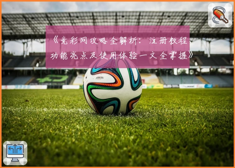 《竞彩网攻略全解析：注册教程、功能亮点及使用体验一文全掌握》