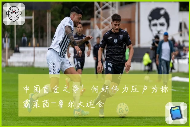 中国首金之争！何妍伟力压卢为称霸莱茵-鲁尔大运会