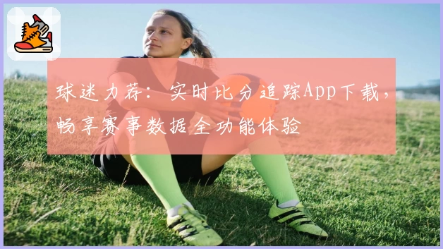 球迷力荐:实时比分追踪App下载,畅享赛事数据全功能体验