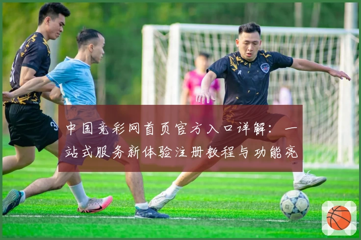 中国竞彩网首页官方入口详解：一站式服务新体验注册教程与功能亮点汇总