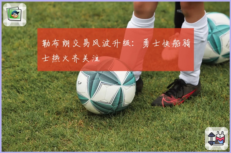 勒布朗交易风波升级:勇士快船骑士热火齐关注