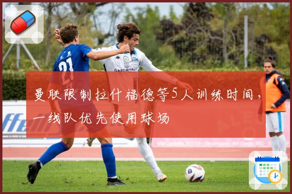 曼联限制拉什福德等5人训练时间,一线队优先使用球场