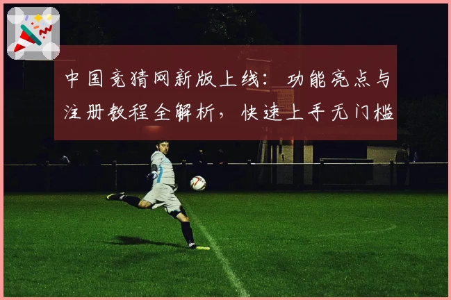 中国竞猜网新版上线：功能亮点与注册教程全解析，快速上手无门槛