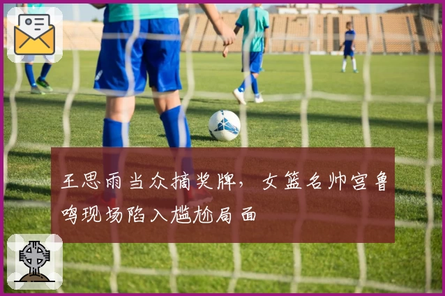王思雨当众摘奖牌,女篮名帅宫鲁鸣现场陷入尴尬局面
