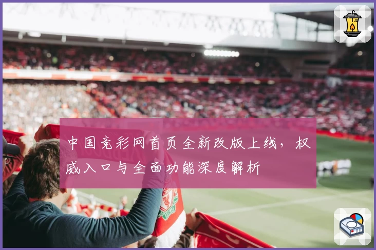 中国竞彩网首页全新改版上线，权威入口与全面功能深度解析