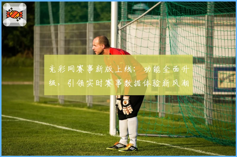 竞彩网赛事新版上线：功能全面升级，引领实时赛事数据体验新风潮
