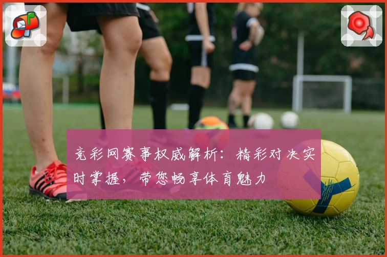 竞彩网赛事权威解析：精彩对决实时掌握，带您畅享体育魅力
