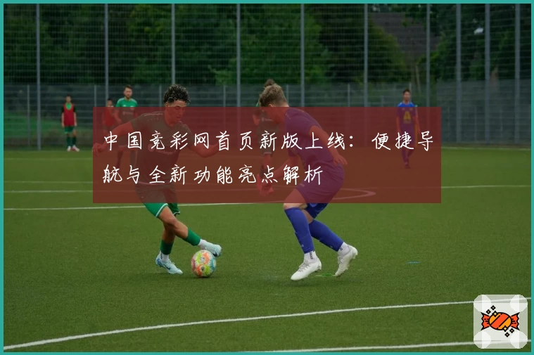 中国竞彩网首页新版上线：便捷导航与全新功能亮点解析