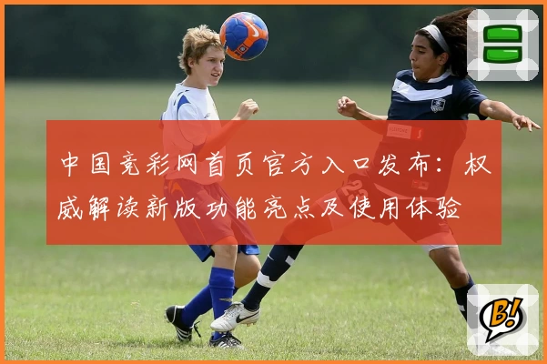 中国竞彩网首页官方入口发布：权威解读新版功能亮点及使用体验