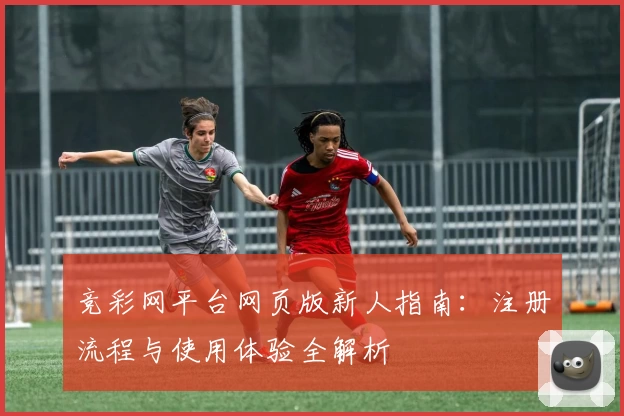 竞彩网平台网页版新人指南：注册流程与使用体验全解析